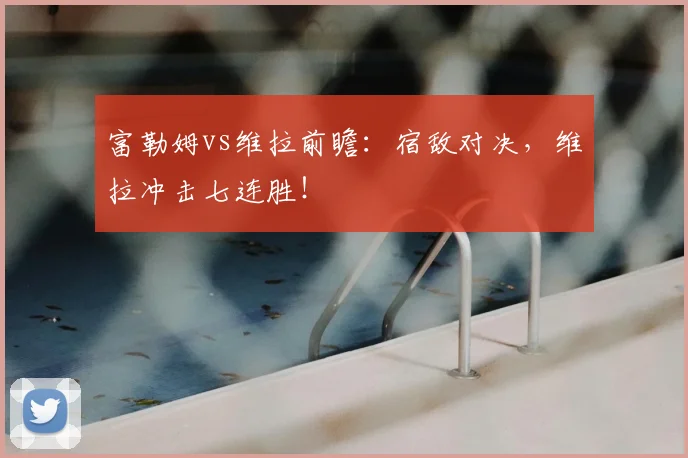 富勒姆vs维拉前瞻:宿敌对决,维拉冲击七连胜!
