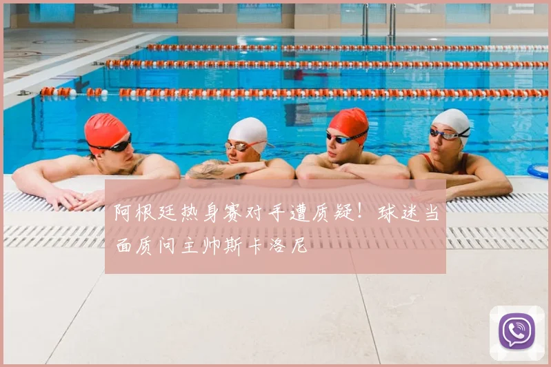 阿根廷热身赛对手遭质疑！球迷当面质问主帅斯卡洛尼