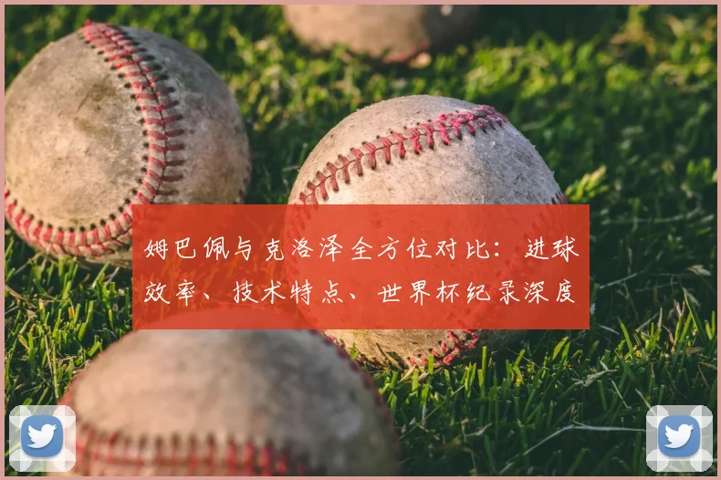 姆巴佩与克洛泽全方位对比：进球效率、技术特点、世界杯纪录深度解析