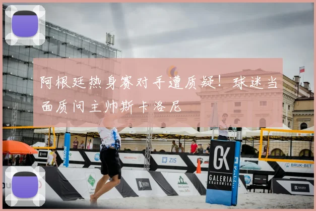 阿根廷热身赛对手遭质疑！球迷当面质问主帅斯卡洛尼