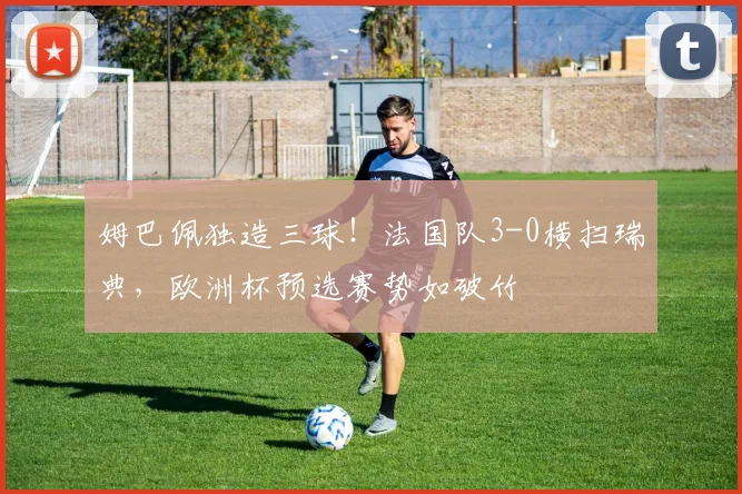 姆巴佩独造三球！法国队3-0横扫瑞典，欧洲杯预选赛势如破竹