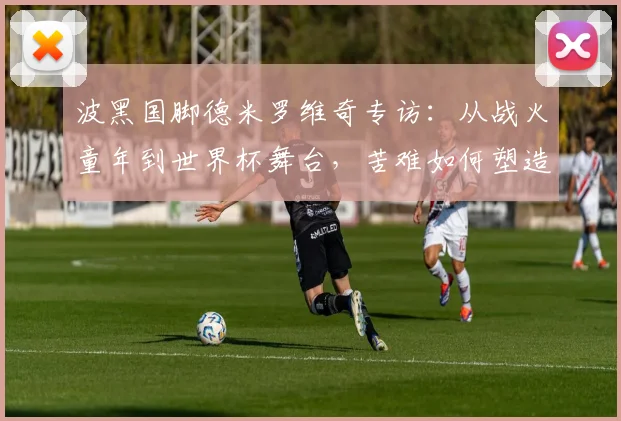 波黑国脚德米罗维奇专访：从战火童年到世界杯舞台，苦难如何塑造足球人生