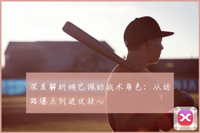 深度解析姆巴佩的战术角色:从边路爆点到进攻核心