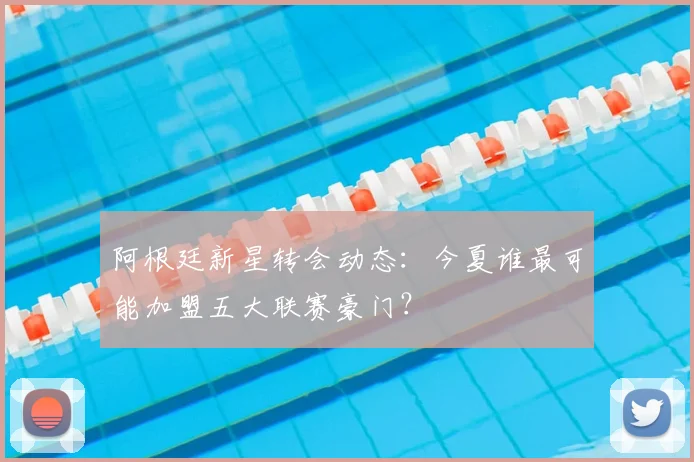 阿根廷新星转会动态:今夏谁最可能加盟五大联赛豪门?