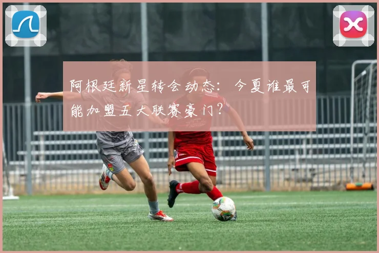 阿根廷新星转会动态：今夏谁最可能加盟五大联赛豪门？