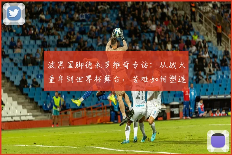 波黑国脚德米罗维奇专访：从战火童年到世界杯舞台，苦难如何塑造足球人生