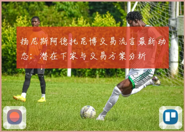 扬尼斯阿德托昆博交易流言最新动态：潜在下家与交易方案分析